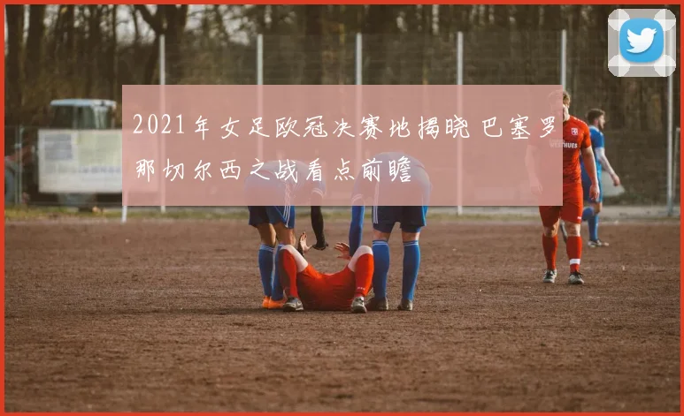 2021年女足欧冠决赛地揭晓 巴塞罗那切尔西之战看点前瞻