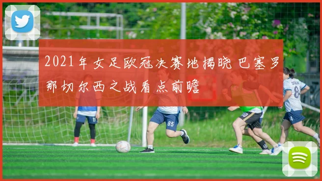 2021年女足欧冠决赛地揭晓 巴塞罗那切尔西之战看点前瞻